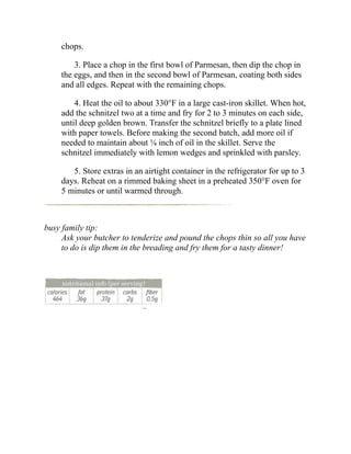 chops.
3. Place a chop in the first bowl of Parmesan, then dip the chop in
the eggs, and then in the second bowl of Parmesan, coating both sides
and all edges. Repeat with the remaining chops.
4. Heat the oil to about 330°F in a large cast-iron skillet. When hot,
add the schnitzel two at a time and fry for 2 to 3 minutes on each side,
until deep golden brown. Transfer the schnitzel briefly to a plate lined
with paper towels. Before making the second batch, add more oil if
needed to maintain about ⅛ inch of oil in the skillet. Serve the
schnitzel immediately with lemon wedges and sprinkled with parsley.
5. Store extras in an airtight container in the refrigerator for up to 3
days. Reheat on a rimmed baking sheet in a preheated 350°F oven for
5 minutes or until warmed through.
busy family tip:
Ask your butcher to tenderize and pound the chops thin so all you have
to do is dip them in the breading and fry them for a tasty dinner!
 