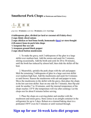 Smothered Pork Chops in Mushroom and Onion Gravy
prep time: 10 minutes cook time: 30 minutes yield: 4 servings
4 tablespoons ghee, divided (or lard or coconut oil if dairy-free)
2 cups thinly sliced onions
2 cups chicken or beef bone broth, homemade (here) or store-bought
4 (8-ounce) bone-in pork loin chops
½ teaspoon fine sea salt
¼ teaspoon ground black pepper
2 cups sliced button mushrooms
1. To make the gravy, melt 2 tablespoons of the ghee in a large
skillet over medium heat. Add the onions and sauté for 5 minutes,
stirring occasionally. Add the broth and cook for 20 to 30 minutes,
until the broth has reduced by almost half, then slide the skillet off the
heat.
2. Meanwhile, sprinkle the pork chops with the salt and pepper.
Melt the remaining 2 tablespoons of ghee in a large cast-iron skillet
over medium-high heat. Add the mushrooms and sauté for 6 minutes
or until brown. Season the mushrooms with salt and pepper to taste.
Move the mushrooms to the skillet with the gravy, then place the chops
in the hot cast-iron skillet. Sear on one side for 3 minutes, then flip and
cook for another 7 to 10 minutes, until the internal temperature of the
chops reaches 135°F (the temperature will rise after cooking). Let the
chops rest for about 8 minutes before serving.
3. Place the chops on a serving platter and smother with the
mushroom and onion gravy. Store extras in an airtight container in the
refrigerator for up to 3 days. Reheat on a rimmed baking sheet in a
preheated 350°F oven for 5 minutes or until warmed through.
Sign up for our 16-week keto diet program
 