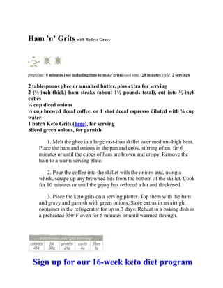 Ham ’n’ Grits with Redeye Gravy
prep time: 8 minutes (not including time to make grits) cook time: 20 minutes yield: 2 servings
2 tablespoons ghee or unsalted butter, plus extra for serving
2 (½-inch-thick) ham steaks (about 1½ pounds total), cut into ½-inch
cubes
¼ cup diced onions
½ cup brewed decaf coffee, or 1 shot decaf espresso diluted with ¼ cup
water
1 batch Keto Grits (here), for serving
Sliced green onions, for garnish
1. Melt the ghee in a large cast-iron skillet over medium-high heat.
Place the ham and onions in the pan and cook, stirring often, for 6
minutes or until the cubes of ham are brown and crispy. Remove the
ham to a warm serving plate.
2. Pour the coffee into the skillet with the onions and, using a
whisk, scrape up any browned bits from the bottom of the skillet. Cook
for 10 minutes or until the gravy has reduced a bit and thickened.
3. Place the keto grits on a serving platter. Top them with the ham
and gravy and garnish with green onions. Store extras in an airtight
container in the refrigerator for up to 3 days. Reheat in a baking dish in
a preheated 350°F oven for 5 minutes or until warmed through.
Sign up for our 16-week keto diet program
 