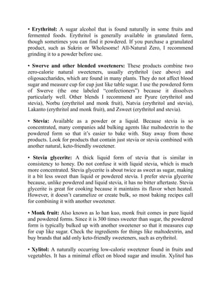 • Erythritol: A sugar alcohol that is found naturally in some fruits and
fermented foods. Erythritol is generally available in granulated form,
though sometimes you can find it powdered. If you purchase a granulated
product, such as Sukrin or Wholesome! All-Natural Zero, I recommend
grinding it to a powder before use.
• Swerve and other blended sweeteners: These products combine two
zero-calorie natural sweeteners, usually erythritol (see above) and
oligosaccharides, which are found in many plants. They do not affect blood
sugar and measure cup for cup just like table sugar. I use the powdered form
of Swerve (the one labeled “confectioners”) because it dissolves
particularly well. Other blends I recommend are Pyure (erythritol and
stevia), Norbu (erythritol and monk fruit), Natvia (erythritol and stevia),
Lakanto (erythritol and monk fruit), and Zsweet (erythritol and stevia).
• Stevia: Available as a powder or a liquid. Because stevia is so
concentrated, many companies add bulking agents like maltodextrin to the
powdered form so that it’s easier to bake with. Stay away from those
products. Look for products that contain just stevia or stevia combined with
another natural, keto-friendly sweetener.
• Stevia glycerite: A thick liquid form of stevia that is similar in
consistency to honey. Do not confuse it with liquid stevia, which is much
more concentrated. Stevia glycerite is about twice as sweet as sugar, making
it a bit less sweet than liquid or powdered stevia. I prefer stevia glycerite
because, unlike powdered and liquid stevia, it has no bitter aftertaste. Stevia
glycerite is great for cooking because it maintains its flavor when heated.
However, it doesn’t caramelize or create bulk, so most baking recipes call
for combining it with another sweetener.
• Monk fruit: Also known as lo han kuo, monk fruit comes in pure liquid
and powdered forms. Since it is 300 times sweeter than sugar, the powdered
form is typically bulked up with another sweetener so that it measures cup
for cup like sugar. Check the ingredients for things like maltodextrin, and
buy brands that add only keto-friendly sweeteners, such as erythritol.
• Xylitol: A naturally occurring low-calorie sweetener found in fruits and
vegetables. It has a minimal effect on blood sugar and insulin. Xylitol has
 