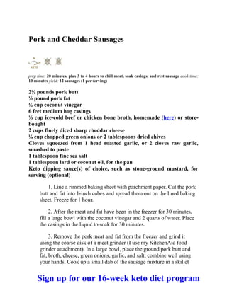 Pork and Cheddar Sausages
prep time: 20 minutes, plus 3 to 4 hours to chill meat, soak casings, and rest sausage cook time:
10 minutes yield: 12 sausages (1 per serving)
2½ pounds pork butt
½ pound pork fat
½ cup coconut vinegar
6 feet medium hog casings
⅓ cup ice-cold beef or chicken bone broth, homemade (here) or store-
bought
2 cups finely diced sharp cheddar cheese
¼ cup chopped green onions or 2 tablespoons dried chives
Cloves squeezed from 1 head roasted garlic, or 2 cloves raw garlic,
smashed to paste
1 tablespoon fine sea salt
1 tablespoon lard or coconut oil, for the pan
Keto dipping sauce(s) of choice, such as stone-ground mustard, for
serving (optional)
1. Line a rimmed baking sheet with parchment paper. Cut the pork
butt and fat into 1-inch cubes and spread them out on the lined baking
sheet. Freeze for 1 hour.
2. After the meat and fat have been in the freezer for 30 minutes,
fill a large bowl with the coconut vinegar and 2 quarts of water. Place
the casings in the liquid to soak for 30 minutes.
3. Remove the pork meat and fat from the freezer and grind it
using the coarse disk of a meat grinder (I use my KitchenAid food
grinder attachment). In a large bowl, place the ground pork butt and
fat, broth, cheese, green onions, garlic, and salt; combine well using
your hands. Cook up a small dab of the sausage mixture in a skillet
Sign up for our 16-week keto diet program
 