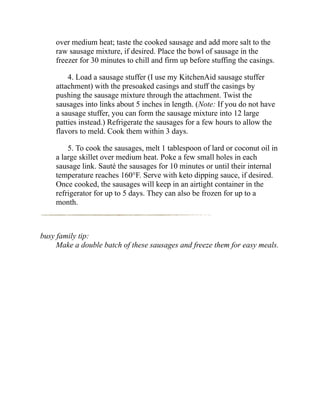 over medium heat; taste the cooked sausage and add more salt to the
raw sausage mixture, if desired. Place the bowl of sausage in the
freezer for 30 minutes to chill and firm up before stuffing the casings.
4. Load a sausage stuffer (I use my KitchenAid sausage stuffer
attachment) with the presoaked casings and stuff the casings by
pushing the sausage mixture through the attachment. Twist the
sausages into links about 5 inches in length. (Note: If you do not have
a sausage stuffer, you can form the sausage mixture into 12 large
patties instead.) Refrigerate the sausages for a few hours to allow the
flavors to meld. Cook them within 3 days.
5. To cook the sausages, melt 1 tablespoon of lard or coconut oil in
a large skillet over medium heat. Poke a few small holes in each
sausage link. Sauté the sausages for 10 minutes or until their internal
temperature reaches 160°F. Serve with keto dipping sauce, if desired.
Once cooked, the sausages will keep in an airtight container in the
refrigerator for up to 5 days. They can also be frozen for up to a
month.
busy family tip:
Make a double batch of these sausages and freeze them for easy meals.
 