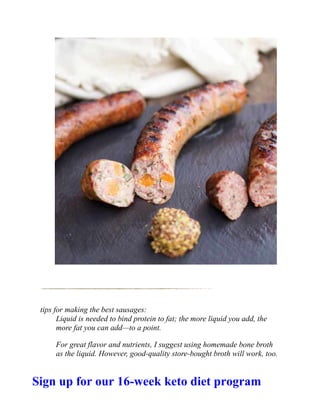 tips for making the best sausages:
Liquid is needed to bind protein to fat; the more liquid you add, the
more fat you can add—to a point.
For great flavor and nutrients, I suggest using homemade bone broth
as the liquid. However, good-quality store-bought broth will work, too.
Sign up for our 16-week keto diet program
 