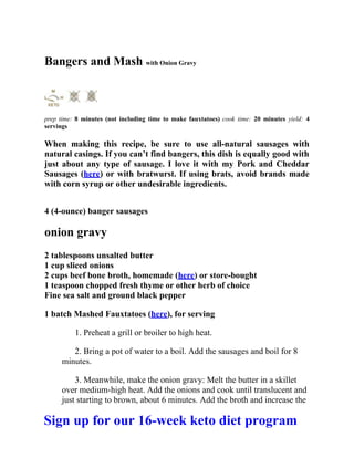 Bangers and Mash with Onion Gravy
prep time: 8 minutes (not including time to make fauxtatoes) cook time: 20 minutes yield: 4
servings
When making this recipe, be sure to use all-natural sausages with
natural casings. If you can’t find bangers, this dish is equally good with
just about any type of sausage. I love it with my Pork and Cheddar
Sausages (here) or with bratwurst. If using brats, avoid brands made
with corn syrup or other undesirable ingredients.
4 (4-ounce) banger sausages
onion gravy
2 tablespoons unsalted butter
1 cup sliced onions
2 cups beef bone broth, homemade (here) or store-bought
1 teaspoon chopped fresh thyme or other herb of choice
Fine sea salt and ground black pepper
1 batch Mashed Fauxtatoes (here), for serving
1. Preheat a grill or broiler to high heat.
2. Bring a pot of water to a boil. Add the sausages and boil for 8
minutes.
3. Meanwhile, make the onion gravy: Melt the butter in a skillet
over medium-high heat. Add the onions and cook until translucent and
just starting to brown, about 6 minutes. Add the broth and increase the
Sign up for our 16-week keto diet program
 
