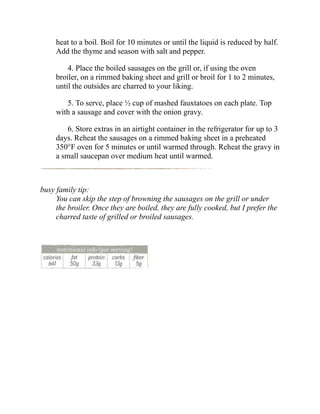 heat to a boil. Boil for 10 minutes or until the liquid is reduced by half.
Add the thyme and season with salt and pepper.
4. Place the boiled sausages on the grill or, if using the oven
broiler, on a rimmed baking sheet and grill or broil for 1 to 2 minutes,
until the outsides are charred to your liking.
5. To serve, place ½ cup of mashed fauxtatoes on each plate. Top
with a sausage and cover with the onion gravy.
6. Store extras in an airtight container in the refrigerator for up to 3
days. Reheat the sausages on a rimmed baking sheet in a preheated
350°F oven for 5 minutes or until warmed through. Reheat the gravy in
a small saucepan over medium heat until warmed.
busy family tip:
You can skip the step of browning the sausages on the grill or under
the broiler. Once they are boiled, they are fully cooked, but I prefer the
charred taste of grilled or broiled sausages.
 