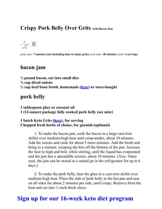 Crispy Pork Belly Over Grits with Bacon Jam
prep time: 7 minutes (not including time to make grits) cook time: 40 minutes yield: 4 servings
bacon jam
¼ pound bacon, cut into small dice
¼ cup diced onions
½ cup beef bone broth, homemade (here) or store-bought
pork belly
1 tablespoon ghee or coconut oil
1 (12-ounce) package fully cooked pork belly (see note)
1 batch Keto Grits (here), for serving
Chopped fresh herbs of choice, for garnish (optional)
1. To make the bacon jam, cook the bacon in a large cast-iron
skillet over medium-high heat until crisp-tender, about 10 minutes.
Add the onions and cook for about 5 more minutes. Add the broth and
bring to a simmer, scraping the bits off the bottom of the pan. Increase
the heat to high and boil, while stirring, until the liquid has evaporated
and the jam has a spreadable texture, about 10 minutes. (Note: Once
cool, the jam can be stored in a sealed jar in the refrigerator for up to 6
days.)
2. To make the pork belly, heat the ghee in a cast-iron skillet over
medium-high heat. Place the slab of pork belly in the hot pan and sear
on all sides for about 2 minutes per side, until crispy. Remove from the
heat and cut into ½-inch-thick slices.
Sign up for our 16-week keto diet program
 