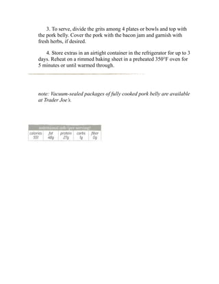 3. To serve, divide the grits among 4 plates or bowls and top with
the pork belly. Cover the pork with the bacon jam and garnish with
fresh herbs, if desired.
4. Store extras in an airtight container in the refrigerator for up to 3
days. Reheat on a rimmed baking sheet in a preheated 350°F oven for
5 minutes or until warmed through.
note: Vacuum-sealed packages of fully cooked pork belly are available
at Trader Joe’s.
 