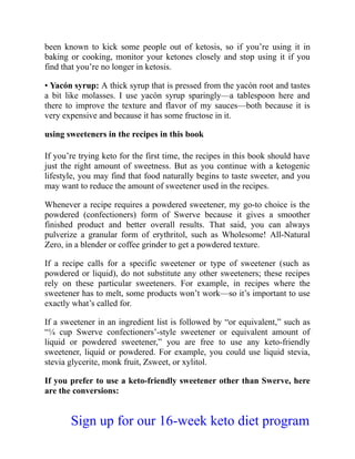been known to kick some people out of ketosis, so if you’re using it in
baking or cooking, monitor your ketones closely and stop using it if you
find that you’re no longer in ketosis.
• Yacón syrup: A thick syrup that is pressed from the yacón root and tastes
a bit like molasses. I use yacón syrup sparingly—a tablespoon here and
there to improve the texture and flavor of my sauces—both because it is
very expensive and because it has some fructose in it.
using sweeteners in the recipes in this book
If you’re trying keto for the first time, the recipes in this book should have
just the right amount of sweetness. But as you continue with a ketogenic
lifestyle, you may find that food naturally begins to taste sweeter, and you
may want to reduce the amount of sweetener used in the recipes.
Whenever a recipe requires a powdered sweetener, my go-to choice is the
powdered (confectioners) form of Swerve because it gives a smoother
finished product and better overall results. That said, you can always
pulverize a granular form of erythritol, such as Wholesome! All-Natural
Zero, in a blender or coffee grinder to get a powdered texture.
If a recipe calls for a specific sweetener or type of sweetener (such as
powdered or liquid), do not substitute any other sweeteners; these recipes
rely on these particular sweeteners. For example, in recipes where the
sweetener has to melt, some products won’t work—so it’s important to use
exactly what’s called for.
If a sweetener in an ingredient list is followed by “or equivalent,” such as
“¼ cup Swerve confectioners’-style sweetener or equivalent amount of
liquid or powdered sweetener,” you are free to use any keto-friendly
sweetener, liquid or powdered. For example, you could use liquid stevia,
stevia glycerite, monk fruit, Zsweet, or xylitol.
If you prefer to use a keto-friendly sweetener other than Swerve, here
are the conversions:
Sign up for our 16-week keto diet program
 