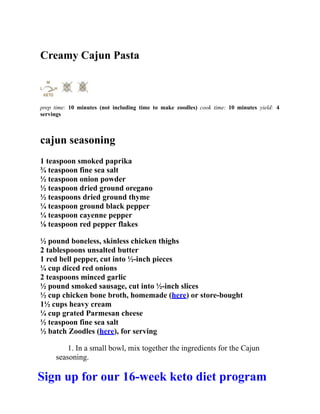 Creamy Cajun Pasta
prep time: 10 minutes (not including time to make zoodles) cook time: 10 minutes yield: 4
servings
cajun seasoning
1 teaspoon smoked paprika
¾ teaspoon fine sea salt
½ teaspoon onion powder
½ teaspoon dried ground oregano
½ teaspoons dried ground thyme
¼ teaspoon ground black pepper
¼ teaspoon cayenne pepper
⅛ teaspoon red pepper flakes
½ pound boneless, skinless chicken thighs
2 tablespoons unsalted butter
1 red bell pepper, cut into ½-inch pieces
¼ cup diced red onions
2 teaspoons minced garlic
½ pound smoked sausage, cut into ½-inch slices
½ cup chicken bone broth, homemade (here) or store-bought
1½ cups heavy cream
¼ cup grated Parmesan cheese
½ teaspoon fine sea salt
½ batch Zoodles (here), for serving
1. In a small bowl, mix together the ingredients for the Cajun
seasoning.
Sign up for our 16-week keto diet program
 