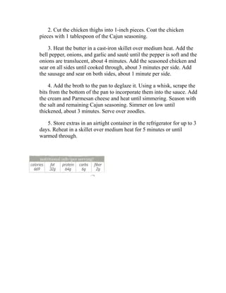 2. Cut the chicken thighs into 1-inch pieces. Coat the chicken
pieces with 1 tablespoon of the Cajun seasoning.
3. Heat the butter in a cast-iron skillet over medium heat. Add the
bell pepper, onions, and garlic and sauté until the pepper is soft and the
onions are translucent, about 4 minutes. Add the seasoned chicken and
sear on all sides until cooked through, about 3 minutes per side. Add
the sausage and sear on both sides, about 1 minute per side.
4. Add the broth to the pan to deglaze it. Using a whisk, scrape the
bits from the bottom of the pan to incorporate them into the sauce. Add
the cream and Parmesan cheese and heat until simmering. Season with
the salt and remaining Cajun seasoning. Simmer on low until
thickened, about 3 minutes. Serve over zoodles.
5. Store extras in an airtight container in the refrigerator for up to 3
days. Reheat in a skillet over medium heat for 5 minutes or until
warmed through.
 