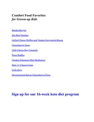 Comfort Food Favorites
for Grown-up Kids
Bomba Burgers
Hot Beef Sundaes
Grilled Cheese Waffles and Tomato Gorgonzola Bisque
Cheeseburger Soup
Chili Cheese Dog Casserole
Pizza Waffles
Chicken Parmesan Mini Meatloaves
Ham ’n’ Cheese Cones
Chili Dogs
Deconstructed Bacon Cheeseburger Pizza
Sign up for our 16-week keto diet program
 