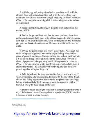 2. Add the egg and, using a hand mixer, combine well. Add the
almond flour and salt and combine well with the mixer. Use your
hands and work it like traditional dough, kneading for about 3 minutes.
(Note: If the dough is too sticky, chill it in the refrigerator for an hour
or overnight.)
3. Place a pizza stone, if using, in the cold oven and preheat the
oven to 425°F.
4. Divide the ground beef into four 4-ounce portions, shape into
patties, and sprinkle both sides with salt and pepper. In a large greased
cast-iron skillet over medium heat, sauté the burgers for 3 to 4 minutes
per side, until cooked medium-rare. Remove from the skillet and set
aside.
5. Divide the pizza dough into four 4-ounce balls. Place each ball
on its own piece of greased parchment paper and top with another
piece of greased parchment. Using a rolling pin, roll out each ball into
a 5-inch disc. Place 1 slice of cheese in the center, then top with 3
slices of pepperoni, a burger patty, and 1 tablespoon of pizza sauce.
(Note: If the dough is too sticky to roll out, use your hands to form it
around the burger. This dough is very forgiving and can easily be
pasted together with your fingers.)
6. Fold the sides of the dough around the burger and seal it, as if
you were making a large dumpling. Repeat with the rest of the dough
circles and filling ingredients. Place on the hot pizza stone or a large
baking sheet and bake for 8 minutes or until the dough is golden
brown. Serve with pizza sauce on the side.
7. Store extras in an airtight container in the refrigerator for up to 3
days. Reheat on a rimmed baking sheet in a preheated 350°F oven for
5 minutes or until warmed through.
busy family tip:
Sign up for our 16-week keto diet program
 