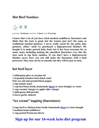 Hot Beef Sundaes
prep time: 10 minutes cook time: 3 hours yield: 8 servings
I know that a lot of you have tried mashed cauliflower fauxtatoes and
think that the taste is good, but the texture just isn’t the same as
traditional mashed potatoes. I never really cared for the gritty fake
potatoes, either—until we purchased a high-powered blender! We
bought it to make pureed baby food, but it has been awesome for so
many tasks, including making the smoothest fauxtatoes ever, like the
ones used to top these sundaes. If you don’t have a high-powered
blender, never fear: you can still make the fauxtatoes with a food
processor. They may not be as smooth, but they will be just as tasty.
hot beef layer
1 tablespoon ghee or coconut oil
1 (4-pound) boneless beef chuck roast
Fine sea salt and ground black pepper
1 cup tomato sauce
½ cup beef bone broth, homemade (here) or store-bought, or water
½ cup coconut vinegar or apple cider vinegar
1 tablespoon chili powder
2 cloves garlic, minced
“ice cream” topping (fauxtatoes)
2 cups beef or chicken bone broth, homemade (here) or store-bought
1 medium head cauliflower
¼ cup grated Parmesan cheese
Sign up for our 16-week keto diet program
 