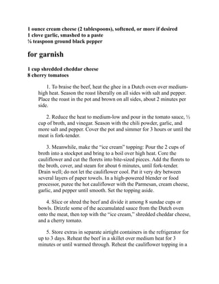 1 ounce cream cheese (2 tablespoons), softened, or more if desired
1 clove garlic, smashed to a paste
⅛ teaspoon ground black pepper
for garnish
1 cup shredded cheddar cheese
8 cherry tomatoes
1. To braise the beef, heat the ghee in a Dutch oven over medium-
high heat. Season the roast liberally on all sides with salt and pepper.
Place the roast in the pot and brown on all sides, about 2 minutes per
side.
2. Reduce the heat to medium-low and pour in the tomato sauce, ½
cup of broth, and vinegar. Season with the chili powder, garlic, and
more salt and pepper. Cover the pot and simmer for 3 hours or until the
meat is fork-tender.
3. Meanwhile, make the “ice cream” topping: Pour the 2 cups of
broth into a stockpot and bring to a boil over high heat. Core the
cauliflower and cut the florets into bite-sized pieces. Add the florets to
the broth, cover, and steam for about 6 minutes, until fork-tender.
Drain well; do not let the cauliflower cool. Pat it very dry between
several layers of paper towels. In a high-powered blender or food
processor, puree the hot cauliflower with the Parmesan, cream cheese,
garlic, and pepper until smooth. Set the topping aside.
4. Slice or shred the beef and divide it among 8 sundae cups or
bowls. Drizzle some of the accumulated sauce from the Dutch oven
onto the meat, then top with the “ice cream,” shredded cheddar cheese,
and a cherry tomato.
5. Store extras in separate airtight containers in the refrigerator for
up to 3 days. Reheat the beef in a skillet over medium heat for 3
minutes or until warmed through. Reheat the cauliflower topping in a
 
