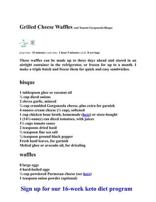 Grilled Cheese Waffles and Tomato Gorgonzola Bisque
prep time: 15 minutes cook time: 1 hour 5 minutes yield: 8 servings
These waffles can be made up to three days ahead and stored in an
airtight container in the refrigerator, or frozen for up to a month. I
make a triple batch and freeze them for quick and easy sandwiches.
bisque
1 tablespoon ghee or coconut oil
¼ cup diced onions
2 cloves garlic, minced
¼ cup crumbled Gorgonzola cheese, plus extra for garnish
4 ounces cream cheese (½ cup), softened
1 cup chicken bone broth, homemade (here) or store-bought
1 (14½-ounce) can diced tomatoes, with juices
1½ cups tomato sauce
2 teaspoons dried basil
½ teaspoon fine sea salt
¼ teaspoon ground black pepper
Fresh basil leaves, for garnish
Melted ghee or avocado oil, for drizzling
waffles
8 large eggs
4 hard-boiled eggs
¼ cup powdered Parmesan cheese (see here)
1 teaspoon onion powder (optional)
Sign up for our 16-week keto diet program
 