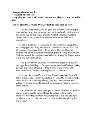 1 teaspoon baking powder
½ teaspoon fine sea salt
½ cup ghee or coconut oil, melted but not hot, plus extra for the waffle
iron
16 slices cheddar, Gruyère, Swiss, or fontina cheese (or all four!)
1. To make the bisque, heat the ghee in a medium-sized saucepan
over medium heat. Add the onions and garlic and cook, stirring, for 4
to 5 minutes, until the onions are soft. Add the Gorgonzola, cream
cheese, and broth; heat until the cheeses melt and the mixture is
simmering.
2. Stir in the tomatoes (including the juices), tomato sauce, basil,
salt, and pepper and bring to a simmer. Continue to simmer for 15 to
20 minutes, stirring constantly; do not allow it to boil. Using an
immersion blender or countertop blender, puree the soup until smooth.
Slide the pan off the heat and cover with a lid to keep the bisque warm
while you make the waffles.
3. To make the waffles, heat a waffle iron to high heat. Place the
raw eggs, hard-boiled eggs, Parmesan, onion powder (if using), baking
powder, and salt in a blender or food processor and process until
smooth and thick. Add the melted ghee and combine well.
4. Grease the hot waffle iron. Place 2½ tablespoons of the waffle
batter in the center of the iron and close. (It should be a smaller waffle,
about the size of a hamburger bun.) Cook for 3 to 4 minutes, until
golden brown and crisp. Repeat with the remaining batter to make 16
small waffles.
5. To assemble the sandwiches, place 2 slices of cheese on a waffle
and set another waffle on top. Butter the outsides of the waffle
sandwich. Place the sandwich back on the waffle iron and heat until
the cheese is melted (the iron won’t be able to close completely, but
that’s okay).
 