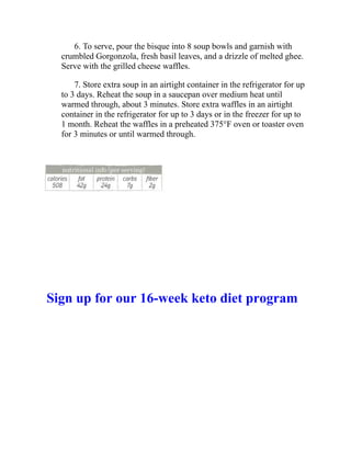 6. To serve, pour the bisque into 8 soup bowls and garnish with
crumbled Gorgonzola, fresh basil leaves, and a drizzle of melted ghee.
Serve with the grilled cheese waffles.
7. Store extra soup in an airtight container in the refrigerator for up
to 3 days. Reheat the soup in a saucepan over medium heat until
warmed through, about 3 minutes. Store extra waffles in an airtight
container in the refrigerator for up to 3 days or in the freezer for up to
1 month. Reheat the waffles in a preheated 375°F oven or toaster oven
for 3 minutes or until warmed through.
Sign up for our 16-week keto diet program
 