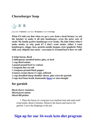 Cheeseburger Soup
prep time: 5 minutes cook time: 20 minutes yield: 4 servings
What if I told you that when we get a cow from a local farmer, we ask
the butcher to make it all into hamburger—even the prize cuts of
steak! My family prefers hamburger over steaks. My kids whine when I
make steaks, so why push it? I don’t want steaks, either. I want
hamburgers, sloppy Joes, protein noodle lasagna, keto spaghetti, Paleo
chili, easy chipotle taco meat—you name it. Ground beef is how we roll!
4 strips bacon, diced
2 tablespoons unsalted butter, ghee, or lard
½ cup diced onions
1 pound ground beef or venison
1 teaspoon fine sea salt
½ teaspoon ground black pepper
4 ounces cream cheese (½ cup), softened
½ cup shredded sharp cheddar cheese, plus extra for garnish
3 cups beef bone broth, homemade (here) or store-bought
for garnish
Diced cherry tomatoes
Sliced green onions
Sliced dill pickles
1. Place the bacon in a soup pot over medium heat and sauté until
crisp-tender, about 4 minutes. Remove the bacon and reserve for
garnish. Leave the drippings in the pot.
Sign up for our 16-week keto diet program
 