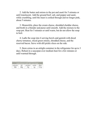 2. Add the butter and onions to the pot and sauté for 5 minutes or
until translucent. Add the ground beef, salt, and pepper and sauté,
while crumbling, until the meat is cooked through and no longer pink,
about 5 minutes.
3. Meanwhile, place the cream cheese, shredded cheddar cheese,
and broth in a blender and puree until smooth. Add the mixture to the
soup pot. Heat for 5 minutes or until warm, but do not allow the soup
to boil.
4. Ladle the soup into 4 serving bowls and garnish with diced
cherry tomatoes, sliced green onions, shredded cheese, and the
reserved bacon. Serve with dill pickle slices on the side.
5. Store extras in an airtight container in the refrigerator for up to 3
days. Reheat in a saucepan over medium heat for a few minutes or
until warmed through.
 