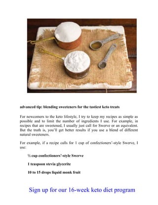 advanced tip: blending sweeteners for the tastiest keto treats
For newcomers to the keto lifestyle, I try to keep my recipes as simple as
possible and to limit the number of ingredients I use. For example, in
recipes that are sweetened, I usually just call for Swerve or an equivalent.
But the truth is, you’ll get better results if you use a blend of different
natural sweeteners.
For example, if a recipe calls for 1 cup of confectioners’-style Swerve, I
use:
½ cup confectioners’-style Swerve
1 teaspoon stevia glycerite
10 to 15 drops liquid monk fruit
Sign up for our 16-week keto diet program
 