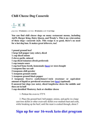 Chili Cheese Dog Casserole
prep time: 10 minutes cook time: 40 minutes yield: 4 servings
You can find chili cheese dogs on many restaurant menus, including
A&W, Burger King, Dairy Queen, and Wendy’s. This is my reinvention
of those dogs—casserole style. This recipe is so good, there’s no need
for a hot dog bun. It makes great leftovers, too!
1 pound ground beef
1 large bell pepper (any color), diced
½ cup diced onions
2 cloves garlic, minced
1 cup diced tomatoes (fresh preferred)
1 cup tomato sauce
1 cup beef bone broth, homemade (here) or store-bought
1 teaspoon fine sea salt
2 teaspoons chili powder
½ teaspoon ground cumin
¼ teaspoon ground black pepper
2 teaspoons Swerve confectioners’-style sweetener or equivalent
amount of liquid or powdered sweetener (see here) (optional)
8 uncured hot dogs (see note), sliced lengthwise down the middle and
then cut in half
1 cup shredded Monterey Jack or cheddar cheese
1. Preheat the oven to 375°F.
2. Place the ground beef, bell pepper, onions, and garlic in a large
cast-iron skillet or other oven-safe skillet over medium heat and cook,
while breaking up the beef, until the meat is cooked through, about 5
Sign up for our 16-week keto diet program
 