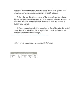 minutes. Add the tomatoes, tomato sauce, broth, salt, spices, and
sweetener, if using. Simmer, uncovered, for 20 minutes.
3. Lay the hot dog slices on top of the casserole mixture in the
skillet. Cover the entire mixture with the shredded cheese. Transfer the
skillet to the oven and bake for 15 minutes or until the cheese is
bubbly and melted.
4. Store extras in an airtight container in the refrigerator for up to 3
days. Reheat in a baking dish in a preheated 350°F oven for a few
minutes or until warmed through.
note: I prefer Applegate Farms organic hot dogs.
 