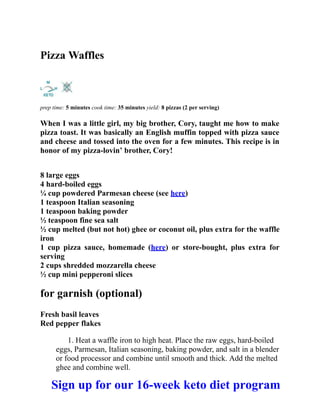 Pizza Waffles
prep time: 5 minutes cook time: 35 minutes yield: 8 pizzas (2 per serving)
When I was a little girl, my big brother, Cory, taught me how to make
pizza toast. It was basically an English muffin topped with pizza sauce
and cheese and tossed into the oven for a few minutes. This recipe is in
honor of my pizza-lovin’ brother, Cory!
8 large eggs
4 hard-boiled eggs
¼ cup powdered Parmesan cheese (see here)
1 teaspoon Italian seasoning
1 teaspoon baking powder
½ teaspoon fine sea salt
½ cup melted (but not hot) ghee or coconut oil, plus extra for the waffle
iron
1 cup pizza sauce, homemade (here) or store-bought, plus extra for
serving
2 cups shredded mozzarella cheese
½ cup mini pepperoni slices
for garnish (optional)
Fresh basil leaves
Red pepper flakes
1. Heat a waffle iron to high heat. Place the raw eggs, hard-boiled
eggs, Parmesan, Italian seasoning, baking powder, and salt in a blender
or food processor and combine until smooth and thick. Add the melted
ghee and combine well.
Sign up for our 16-week keto diet program
 