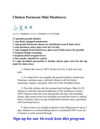 Chicken Parmesan Mini Meatloaves
prep time: 10 minutes cook time: 22 minutes yield: 6 servings
1½ pounds ground chicken
¾ cup finely chopped mushrooms
½ cup grated Parmesan cheese (or nutritional yeast if dairy-free)
¼ cup marinara sauce, plus extra for serving
½ cup chopped fresh basil leaves, plus extra whole leaves for garnish
1 teaspoon Italian seasoning
1 teaspoon dried oregano leaves
1 clove garlic, smashed to a paste
1½ cups shredded mozzarella or fontina cheese, plus extra for the top
(omit for dairy-free)
1. Preheat the oven to 350°F. Grease six 4 by 2-inch mini loaf
pans.
2. In a large bowl, mix together the ground chicken, mushrooms,
Parmesan, marinara sauce, and basil. Season with the Italian
seasoning, oregano, and garlic, then mix in the shredded cheese.
3. Press the mixture into the greased mini loaf pans. Bake for 20
minutes or until the internal temperature of the meatloaves reaches
160°F. Remove from the oven and sprinkle the tops with shredded
cheese, then return to the oven and bake just until the cheese is melted,
about 2 minutes. Serve on top of additional marinara sauce, garnished
with fresh basil leaves.
4. Store extras in an airtight container in the refrigerator for up to 3
days. Reheat on a rimmed baking sheet in a preheated 350°F oven for
5 minutes or until warmed through.
Sign up for our 16-week keto diet program
 
