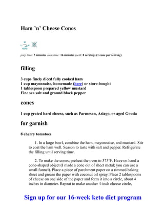 Ham ’n’ Cheese Cones
prep time: 5 minutes cook time: 16 minutes yield: 8 servings (1 cone per serving)
filling
3 cups finely diced fully cooked ham
1 cup mayonnaise, homemade (here) or store-bought
1 tablespoon prepared yellow mustard
Fine sea salt and ground black pepper
cones
1 cup grated hard cheese, such as Parmesan, Asiago, or aged Gouda
for garnish
8 cherry tomatoes
1. In a large bowl, combine the ham, mayonnaise, and mustard. Stir
to coat the ham well. Season to taste with salt and pepper. Refrigerate
the filling until serving time.
2. To make the cones, preheat the oven to 375°F. Have on hand a
cone-shaped object (I made a cone out of sheet metal; you can use a
small funnel). Place a piece of parchment paper on a rimmed baking
sheet and grease the paper with coconut oil spray. Place 2 tablespoons
of cheese on one side of the paper and form it into a circle, about 4
inches in diameter. Repeat to make another 4-inch cheese circle,
Sign up for our 16-week keto diet program
 