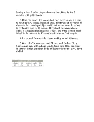 leaving at least 2 inches of space between them. Bake for 4 to 5
minutes, until golden brown.
3. Once you remove the baking sheet from the oven, you will need
to move quickly. Using a spatula or knife, transfer one of the rounds of
cheese to the cone-shaped object and form it around the mold. Allow
to cool on the form for 10 minutes. Repeat with the second cheese
circle. If the second round becomes too cool and brittle to mold, place
it back in the hot oven for 30 seconds so it becomes flexible again.
4. Repeat with the rest of the cheese, making a total of 8 cones.
5. Once all of the cones are cool, fill them with the ham filling.
Garnish each cone with a cherry tomato. Store extra filling and cones
in separate airtight containers in the refrigerator for up to 4 days. Serve
chilled.
 