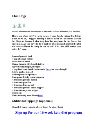 Chili Dogs
prep time: 10 minutes (not including time to make buns) cook time: 40 minutes yield: 6 servings
This is one of my boys’ favorite meals. If your family enjoys this dish as
much as we do, I suggest making a double batch of the chili to store in
the fridge or freezer. I also keep keto hot dog buns in the freezer for
easy meals. All you have to do is heat up a hot dog and heat up the chili
and ta-da—dinner is ready in an instant! Plus, the chili tastes even
better left over.
1 pound ground beef
¼ cup chopped onions
1 cup tomato sauce
1 large tomato, diced, with juices
1 green chile pepper, chopped
½ cup beef bone broth, homemade (here) or store-bought
1 clove garlic, minced
1 tablespoon chili powder
1 teaspoon dried ground oregano
½ teaspoon ground cumin
½ teaspoon paprika
½ teaspoon fine sea salt
½ teaspoon ground black pepper
¼ teaspoon cayenne pepper
6 hot dogs
1 batch oblong Keto Buns (here)
additional toppings (optional)
Shredded sharp cheddar cheese (omit for dairy-free)
Sign up for our 16-week keto diet program
 