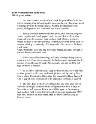 Sour cream (omit for dairy-free)
Sliced green onions
1. In a stockpot over medium heat, cook the ground beef with the
onions, stirring often to break up the meat, until evenly browned, about
7 minutes. Pour in the tomato sauce. Add the diced tomato (with
juices), chile pepper, and beef broth and stir to combine.
2. Season the meat mixture with the garlic, chili powder, oregano,
cumin, paprika, salt, black pepper, and cayenne. Stir to blend, then
cover and bring to a simmer over medium heat. Once at a simmer,
reduce the heat to low and continue to simmer, covered, for at least 30
minutes, stirring occasionally. The longer the chili simmers, the better
it will taste.
After 30 minutes, taste and add more salt, pepper, and chili powder, if
desired. Remove from the heat.
3. While the chili is simmering, make the hot dogs: Bring a pot of
water to a boil. Place the hot dogs in the boiling water and cook for 3
minutes or until heated through. Alternatively, you can grill the hot
dogs for about 3 minutes.
4. To assemble the chili dogs, slice the buns in half. Place the buns
on a hot greased skillet over medium-high heat and fry until golden
brown, about 1½ minutes. Place a hot dog in each fried bun. Top with
¼ to ½ cup of chili, then garnish with additional toppings, if desired.
5. The chili dogs are best served fresh, but any extra chili can be
stored in an airtight container in the refrigerator for up to 5 days or
frozen for up to 2 months. Reheat the chili in a pot on the stovetop
over medium heat. Reheat the buns and hot dogs in a preheated 350°F
oven for 3 minutes or until warm, then assemble the chili dogs as
directed above.
 