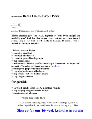 Deconstructed Bacon Cheeseburger Pizza
prep time: 15 minutes cook time: 35 minutes yield: 6 servings
Bacon cheeseburgers and pizza, together at last! Even though you
probably won’t find this dish on any restaurant menus around town, it
sounds like a fast-food match made in heaven. It marries two of
America’s fast-food favorites!
14 slices thick-cut bacon
¼ pound ground beef
¼ teaspoon fine sea salt
¼ teaspoon ground black pepper
⅔ cup tomato sauce
2 tablespoons Swerve confectioners’-style sweetener or equivalent
amount of liquid or powdered sweetener (see here)
2 tablespoons prepared yellow mustard
½ cup shredded mozzarella cheese
½ cup shredded sharp cheddar cheese
¼ cup chopped onions
for garnish
¼ large dill pickle, sliced into ¼-inch-thick rounds
¼ cup roughly chopped or torn lettuce
1 tomato, roughly chopped
1. Preheat the oven to 400°F.
2. On a rimmed baking sheet, weave the bacon strips together by
overlapping each strip over and under the others, making a grid. Bake
Sign up for our 16-week keto diet program
 