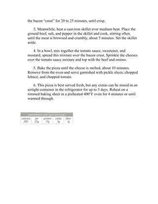 the bacon “crust” for 20 to 25 minutes, until crisp.
3. Meanwhile, heat a cast-iron skillet over medium heat. Place the
ground beef, salt, and pepper in the skillet and cook, stirring often,
until the meat is browned and crumbly, about 5 minutes. Set the skillet
aside.
4. In a bowl, mix together the tomato sauce, sweetener, and
mustard; spread this mixture over the bacon crust. Sprinkle the cheeses
over the tomato sauce mixture and top with the beef and onions.
5. Bake the pizza until the cheese is melted, about 10 minutes.
Remove from the oven and serve garnished with pickle slices, chopped
lettuce, and chopped tomato.
6. This pizza is best served fresh, but any extras can be stored in an
airtight container in the refrigerator for up to 3 days. Reheat on a
rimmed baking sheet in a preheated 400°F oven for 4 minutes or until
warmed through.
 