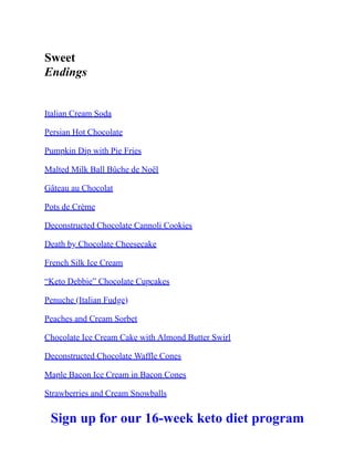 Sweet
Endings
Italian Cream Soda
Persian Hot Chocolate
Pumpkin Dip with Pie Fries
Malted Milk Ball Bûche de Noël
Gâteau au Chocolat
Pots de Crème
Deconstructed Chocolate Cannoli Cookies
Death by Chocolate Cheesecake
French Silk Ice Cream
“Keto Debbie” Chocolate Cupcakes
Penuche (Italian Fudge)
Peaches and Cream Sorbet
Chocolate Ice Cream Cake with Almond Butter Swirl
Deconstructed Chocolate Waffle Cones
Maple Bacon Ice Cream in Bacon Cones
Strawberries and Cream Snowballs
Sign up for our 16-week keto diet program
 