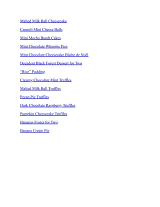 Malted Milk Ball Cheesecake
Cannoli Mini Cheese Balls
Mini Mocha Bundt Cakes
Mint Chocolate Whoopie Pies
Mint Chocolate Cheesecake Bûche de Noël
Decadent Black Forest Dessert for Two
“Rice” Pudding
Creamy Chocolate Mint Truffles
Malted Milk Ball Truffles
Pecan Pie Truffles
Dark Chocolate Raspberry Truffles
Pumpkin Cheesecake Truffles
Bananas Foster for Two
Banana Cream Pie
 