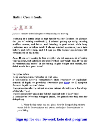 Italian Cream Soda
prep time: 2 minutes (not including time to whip cream) yield: 1 serving
Working at a coffee shop in high school was my favorite job (besides
this job of writing cookbooks!). I adored getting up early; making
muffins, scones, and lattes; and listening to good music while busy
customers ran in before work. I always wanted to open my own keto
bakery and coffee shop, and if I ever do, this Italian Cream Soda will
certainly be on my menu!
Note: If you are looking to lose weight, I do not recommend drinking
your calories, but ketosis is about more than just weight loss. If you are
in “maintenance mode” or are trying to gain weight and muscle, this
drink would be a great treat!
Large ice cubes
1 cup sparkling mineral water or club soda
2 tablespoons Swerve confectioners’-style sweetener or equivalent
amount of liquid or powdered sweetener (see here), or ¼ teaspoon
flavored liquid stevia of choice
1 teaspoon strawberry extract or other extract of choice, or a few drops
of strawberry oil
1 tablespoon heavy cream (or full-fat coconut milk if dairy-free)
2 tablespoons sweetened whipped cream, for garnish (see tip; omit for
dairy-free)
1. Place the ice cubes in a tall glass. Pour in the sparkling mineral
water. Stir in the sweetener and extract and adjust the sweetness to
your liking.
Sign up for our 16-week keto diet program
 