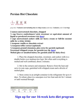Persian Hot Chocolate
prep time: 5 minutes (not including time to whip cream) cook time: 2 minutes yield: 2 servings
2 ounces unsweetened chocolate, chopped
⅓ cup Swerve confectioners’-style sweetener or equivalent amount of
liquid or powdered sweetener (see here)
3 cups unsweetened cashew milk (or heavy cream or full-fat coconut
milk for a richer drink)
1 teaspoon vanilla or chocolate extract
⅛ teaspoon toffee extract (optional)
⅛ teaspoon ground cinnamon, plus extra for garnish (optional)
Sweetened whipped cream, for garnish (see tip, here)
Melted ghee or unsalted butter, for garnish (omit for dairy-free)
1. Place the chopped chocolate, sweetener, and cashew milk in a
double boiler over medium-low heat. Stir often until everything is
melted and well combined, about 2 minutes.
2. Stir in the extracts and cinnamon. Remove from the heat and
serve in cute cups, garnished with whipped cream and a drizzle of
melted ghee.
3. Store extras in an airtight container in the refrigerator for up to 4
days. To reheat, place in a saucepan over low heat and stir for 1 minute
or until warmed through.
Sign up for our 16-week keto diet program
 