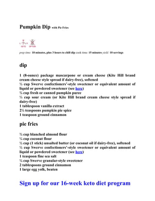 Pumpkin Dip with Pie Fries
prep time: 10 minutes, plus 3 hours to chill dip cook time: 15 minutes yield: 10 servings
dip
1 (8-ounce) package mascarpone or cream cheese (Kite Hill brand
cream cheese style spread if dairy-free), softened
½ cup Swerve confectioners’-style sweetener or equivalent amount of
liquid or powdered sweetener (see here)
¾ cup fresh or canned pumpkin puree
⅓ cup sour cream (or Kite Hill brand cream cheese style spread if
dairy-free)
1 tablespoon vanilla extract
2½ teaspoons pumpkin pie spice
1 teaspoon ground cinnamon
pie fries
¾ cup blanched almond flour
¼ cup coconut flour
½ cup (1 stick) unsalted butter (or coconut oil if dairy-free), softened
½ cup Swerve confectioners’-style sweetener or equivalent amount of
liquid or powdered sweetener (see here)
1 teaspoon fine sea salt
¼ cup Swerve granular-style sweetener
2 tablespoons ground cinnamon
1 large egg yolk, beaten
Sign up for our 16-week keto diet program
 