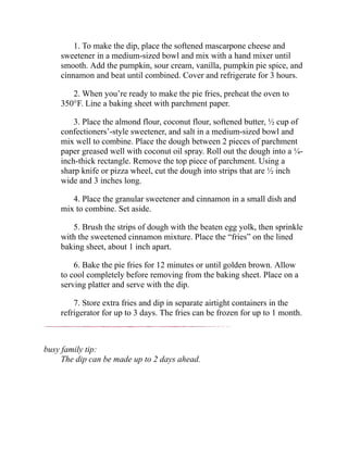 1. To make the dip, place the softened mascarpone cheese and
sweetener in a medium-sized bowl and mix with a hand mixer until
smooth. Add the pumpkin, sour cream, vanilla, pumpkin pie spice, and
cinnamon and beat until combined. Cover and refrigerate for 3 hours.
2. When you’re ready to make the pie fries, preheat the oven to
350°F. Line a baking sheet with parchment paper.
3. Place the almond flour, coconut flour, softened butter, ½ cup of
confectioners’-style sweetener, and salt in a medium-sized bowl and
mix well to combine. Place the dough between 2 pieces of parchment
paper greased well with coconut oil spray. Roll out the dough into a ¼-
inch-thick rectangle. Remove the top piece of parchment. Using a
sharp knife or pizza wheel, cut the dough into strips that are ½ inch
wide and 3 inches long.
4. Place the granular sweetener and cinnamon in a small dish and
mix to combine. Set aside.
5. Brush the strips of dough with the beaten egg yolk, then sprinkle
with the sweetened cinnamon mixture. Place the “fries” on the lined
baking sheet, about 1 inch apart.
6. Bake the pie fries for 12 minutes or until golden brown. Allow
to cool completely before removing from the baking sheet. Place on a
serving platter and serve with the dip.
7. Store extra fries and dip in separate airtight containers in the
refrigerator for up to 3 days. The fries can be frozen for up to 1 month.
busy family tip:
The dip can be made up to 2 days ahead.
 