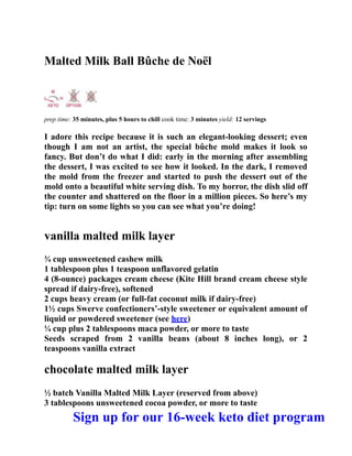 Malted Milk Ball Bûche de Noël
prep time: 35 minutes, plus 5 hours to chill cook time: 3 minutes yield: 12 servings
I adore this recipe because it is such an elegant-looking dessert; even
though I am not an artist, the special bûche mold makes it look so
fancy. But don’t do what I did: early in the morning after assembling
the dessert, I was excited to see how it looked. In the dark, I removed
the mold from the freezer and started to push the dessert out of the
mold onto a beautiful white serving dish. To my horror, the dish slid off
the counter and shattered on the floor in a million pieces. So here’s my
tip: turn on some lights so you can see what you’re doing!
vanilla malted milk layer
¾ cup unsweetened cashew milk
1 tablespoon plus 1 teaspoon unflavored gelatin
4 (8-ounce) packages cream cheese (Kite Hill brand cream cheese style
spread if dairy-free), softened
2 cups heavy cream (or full-fat coconut milk if dairy-free)
1½ cups Swerve confectioners’-style sweetener or equivalent amount of
liquid or powdered sweetener (see here)
¼ cup plus 2 tablespoons maca powder, or more to taste
Seeds scraped from 2 vanilla beans (about 8 inches long), or 2
teaspoons vanilla extract
chocolate malted milk layer
½ batch Vanilla Malted Milk Layer (reserved from above)
3 tablespoons unsweetened cocoa powder, or more to taste
Sign up for our 16-week keto diet program
 