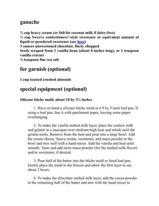ganache
¾ cup heavy cream (or full-fat coconut milk if dairy-free)
⅓ cup Swerve confectioners’-style sweetener or equivalent amount of
liquid or powdered sweetener (see here)
3 ounces unsweetened chocolate, finely chopped
Seeds scraped from 1 vanilla bean (about 8 inches long), or 1 teaspoon
vanilla extract
⅛ teaspoon fine sea salt
for garnish (optional)
1 cup toasted crushed almonds
special equipment (optional)
Silicone bûche mold, about 10 by 3½ inches
1. Have on hand a silicone bûche mold or a 9 by 5-inch loaf pan. If
using a loaf pan, line it with parchment paper, leaving some paper
overhanging.
2. To make the vanilla malted milk layer, place the cashew milk
and gelatin in a saucepan over medium-high heat and whisk until the
gelatin melts. Remove from the heat and pour into a large bowl. Add
the cream cheese, heavy cream, sweetener, and maca powder to the
bowl and mix well with a hand mixer. Add the vanilla and beat until
smooth. Taste and add more maca powder (for the malted milk flavor)
and/or sweetener, if desired.
3. Pour half of the batter into the bûche mold or lined loaf pan.
Gently place the mold in the freezer and allow the first layer to set,
about 2 hours.
4. To make the chocolate malted milk layer, add the cocoa powder
to the remaining half of the batter and mix with the hand mixer to
 