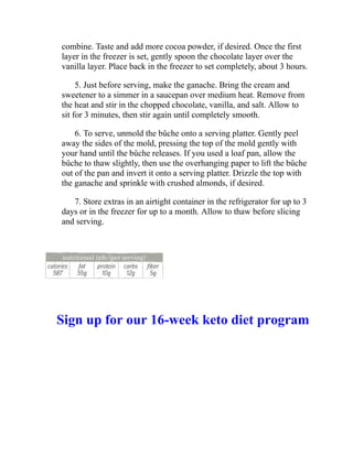 combine. Taste and add more cocoa powder, if desired. Once the first
layer in the freezer is set, gently spoon the chocolate layer over the
vanilla layer. Place back in the freezer to set completely, about 3 hours.
5. Just before serving, make the ganache. Bring the cream and
sweetener to a simmer in a saucepan over medium heat. Remove from
the heat and stir in the chopped chocolate, vanilla, and salt. Allow to
sit for 3 minutes, then stir again until completely smooth.
6. To serve, unmold the bûche onto a serving platter. Gently peel
away the sides of the mold, pressing the top of the mold gently with
your hand until the bûche releases. If you used a loaf pan, allow the
bûche to thaw slightly, then use the overhanging paper to lift the bûche
out of the pan and invert it onto a serving platter. Drizzle the top with
the ganache and sprinkle with crushed almonds, if desired.
7. Store extras in an airtight container in the refrigerator for up to 3
days or in the freezer for up to a month. Allow to thaw before slicing
and serving.
Sign up for our 16-week keto diet program
 