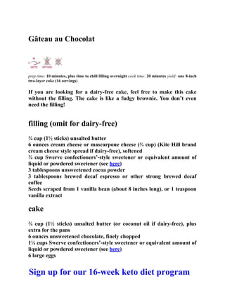 Gâteau au Chocolat
prep time: 10 minutes, plus time to chill filling overnight cook time: 20 minutes yield: one 8-inch
two-layer cake (16 servings)
If you are looking for a dairy-free cake, feel free to make this cake
without the filling. The cake is like a fudgy brownie. You don’t even
need the filling!
filling (omit for dairy-free)
¾ cup (1½ sticks) unsalted butter
6 ounces cream cheese or mascarpone cheese (¾ cup) (Kite Hill brand
cream cheese style spread if dairy-free), softened
¾ cup Swerve confectioners’-style sweetener or equivalent amount of
liquid or powdered sweetener (see here)
3 tablespoons unsweetened cocoa powder
3 tablespoons brewed decaf espresso or other strong brewed decaf
coffee
Seeds scraped from 1 vanilla bean (about 8 inches long), or 1 teaspoon
vanilla extract
cake
¾ cup (1½ sticks) unsalted butter (or coconut oil if dairy-free), plus
extra for the pans
6 ounces unsweetened chocolate, finely chopped
1¼ cups Swerve confectioners’-style sweetener or equivalent amount of
liquid or powdered sweetener (see here)
6 large eggs
Sign up for our 16-week keto diet program
 