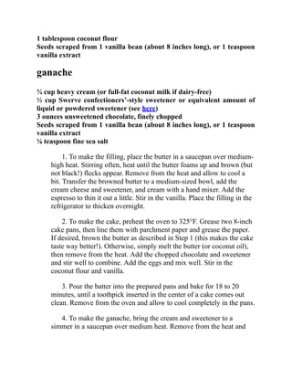 1 tablespoon coconut flour
Seeds scraped from 1 vanilla bean (about 8 inches long), or 1 teaspoon
vanilla extract
ganache
¾ cup heavy cream (or full-fat coconut milk if dairy-free)
⅓ cup Swerve confectioners’-style sweetener or equivalent amount of
liquid or powdered sweetener (see here)
3 ounces unsweetened chocolate, finely chopped
Seeds scraped from 1 vanilla bean (about 8 inches long), or 1 teaspoon
vanilla extract
⅛ teaspoon fine sea salt
1. To make the filling, place the butter in a saucepan over medium-
high heat. Stirring often, heat until the butter foams up and brown (but
not black!) flecks appear. Remove from the heat and allow to cool a
bit. Transfer the browned butter to a medium-sized bowl, add the
cream cheese and sweetener, and cream with a hand mixer. Add the
espresso to thin it out a little. Stir in the vanilla. Place the filling in the
refrigerator to thicken overnight.
2. To make the cake, preheat the oven to 325°F. Grease two 8-inch
cake pans, then line them with parchment paper and grease the paper.
If desired, brown the butter as described in Step 1 (this makes the cake
taste way better!). Otherwise, simply melt the butter (or coconut oil),
then remove from the heat. Add the chopped chocolate and sweetener
and stir well to combine. Add the eggs and mix well. Stir in the
coconut flour and vanilla.
3. Pour the batter into the prepared pans and bake for 18 to 20
minutes, until a toothpick inserted in the center of a cake comes out
clean. Remove from the oven and allow to cool completely in the pans.
4. To make the ganache, bring the cream and sweetener to a
simmer in a saucepan over medium heat. Remove from the heat and
 