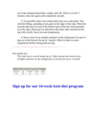 stir in the chopped chocolate, vanilla, and salt. Allow to sit for 3
minutes, then stir again until completely smooth.
5. To assemble, place one cooled cake layer on a cake plate. Top
with the filling, spreading it not quite to the edge of the cake. Place the
second cake layer on top of the bottom layer. Pour the warm ganache
over the cake, allowing it to drip down the sides, then smooth out the
top with a knife. Serve at room temperature.
6. Store extras in an airtight container in the refrigerator for up to 4
days or in the freezer for up to 1 month. Allow to thaw to room
temperature before slicing and serving.
busy family tip:
The cake layers can be made up to 2 days ahead and stored in an
airtight container in the refrigerator, or frozen for up to 1 month.
Sign up for our 16-week keto diet program
 