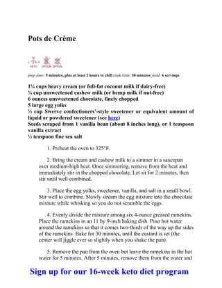 Pots de Crème
prep time: 5 minutes, plus at least 2 hours to chill cook time: 30 minutes yield: 6 servings
1¼ cups heavy cream (or full-fat coconut milk if dairy-free)
¾ cup unsweetened cashew milk (or hemp milk if nut-free)
6 ounces unsweetened chocolate, finely chopped
5 large egg yolks
⅔ cup Swerve confectioners’-style sweetener or equivalent amount of
liquid or powdered sweetener (see here)
Seeds scraped from 1 vanilla bean (about 8 inches long), or 1 teaspoon
vanilla extract
½ teaspoon fine sea salt
1. Preheat the oven to 325°F.
2. Bring the cream and cashew milk to a simmer in a saucepan
over medium-high heat. Once simmering, remove from the heat and
immediately stir in the chopped chocolate. Let sit for 2 minutes, then
stir until well combined.
3. Place the egg yolks, sweetener, vanilla, and salt in a small bowl.
Stir well to combine. Slowly stream the egg mixture into the chocolate
mixture while whisking so you do not scramble the eggs.
4. Evenly divide the mixture among six 4-ounce greased ramekins.
Place the ramekins in an 11 by 9-inch baking dish. Pour hot water
around the ramekins so that it comes two-thirds of the way up the sides
of the ramekins. Bake for 30 minutes, until the custard is set (the
center will jiggle ever so slightly when you shake the pan).
5. Remove the pan from the oven but leave the ramekins in the hot
water for 5 minutes. After 5 minutes, remove them from the water and
Sign up for our 16-week keto diet program
 