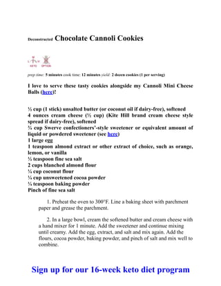Deconstructed Chocolate Cannoli Cookies
prep time: 5 minutes cook time: 12 minutes yield: 2 dozen cookies (1 per serving)
I love to serve these tasty cookies alongside my Cannoli Mini Cheese
Balls (here)!
½ cup (1 stick) unsalted butter (or coconut oil if dairy-free), softened
4 ounces cream cheese (½ cup) (Kite Hill brand cream cheese style
spread if dairy-free), softened
¾ cup Swerve confectioners’-style sweetener or equivalent amount of
liquid or powdered sweetener (see here)
1 large egg
1 teaspoon almond extract or other extract of choice, such as orange,
lemon, or vanilla
½ teaspoon fine sea salt
2 cups blanched almond flour
¼ cup coconut flour
¼ cup unsweetened cocoa powder
¼ teaspoon baking powder
Pinch of fine sea salt
1. Preheat the oven to 300°F. Line a baking sheet with parchment
paper and grease the parchment.
2. In a large bowl, cream the softened butter and cream cheese with
a hand mixer for 1 minute. Add the sweetener and continue mixing
until creamy. Add the egg, extract, and salt and mix again. Add the
flours, cocoa powder, baking powder, and pinch of salt and mix well to
combine.
Sign up for our 16-week keto diet program
 