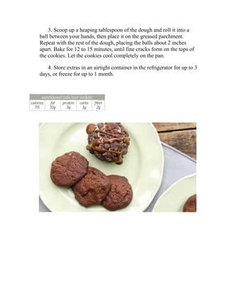 3. Scoop up a heaping tablespoon of the dough and roll it into a
ball between your hands, then place it on the greased parchment.
Repeat with the rest of the dough, placing the balls about 2 inches
apart. Bake for 12 to 15 minutes, until fine cracks form on the tops of
the cookies. Let the cookies cool completely on the pan.
4. Store extras in an airtight container in the refrigerator for up to 3
days, or freeze for up to 1 month.
 