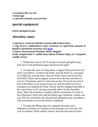 ½ teaspoon fine sea salt
3 large eggs
¼ cup unsweetened cocoa powder
special equipment
8-inch springform pan
chocolate sauce
1 cup heavy cream (or full-fat coconut milk if dairy-free)
⅓ cup Swerve confectioners’-style sweetener or equivalent amount of
liquid or powdered sweetener (see here)
2 ounces unsweetened chocolate, finely chopped
Seeds scraped from 1 vanilla bean (about 8 inches long), or 1 teaspoon
vanilla extract
1. Preheat the oven to 325°F. Grease an 8-inch springform pan,
then line it with parchment paper and grease the paper.
2. To make the crust: If using butter, I suggest that you brown it (it
tastes way better!). To brown the butter, heat the butter in a saucepan
over high heat, stirring often. Once the butter foams and brown (but
not black!) flecks start to appear, remove from the heat and allow to
cool for 10 minutes, until it’s warm but not hot. If you do not wish to
brown the butter or are using coconut oil, melt the butter or oil in a
saucepan over medium-low heat. Slowly add the chopped chocolate to
the warm butter or oil, stirring constantly (don’t let the chocolate
burn). When the chocolate is melted, add the sweeteners. Let cool in
the refrigerator. Once cool, add the beaten egg, cinnamon, vanilla, and
salt. Pour the crust batter into the greased springform pan, spreading it
with your hands to cover the bottom completely.
3. To make the filling, place the chopped chocolate and 1
tablespoon of butter in a medium-sized saucepan over low heat. Stir
well to combine. When melted, remove from the heat and set aside.
 